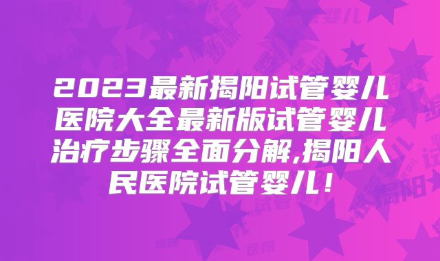 2023最新揭阳试管婴儿医院大全最新版试管婴儿治疗步骤全面分解,揭阳人民医院试管婴儿!