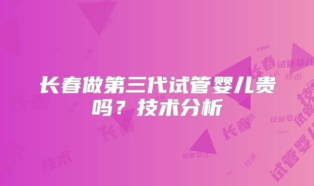 长春做第三代试管婴儿贵吗？技术分析