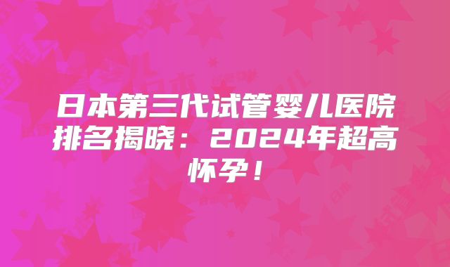 日本第三代试管婴儿医院排名揭晓:2024年超高怀孕!