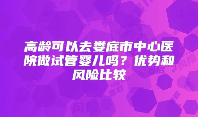 高龄可以去娄底市中心医院做试管婴儿吗？优势和风险比较