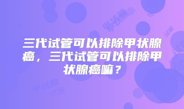 三代试管可以排除甲状腺癌，三代试管可以排除甲状腺癌嘛？