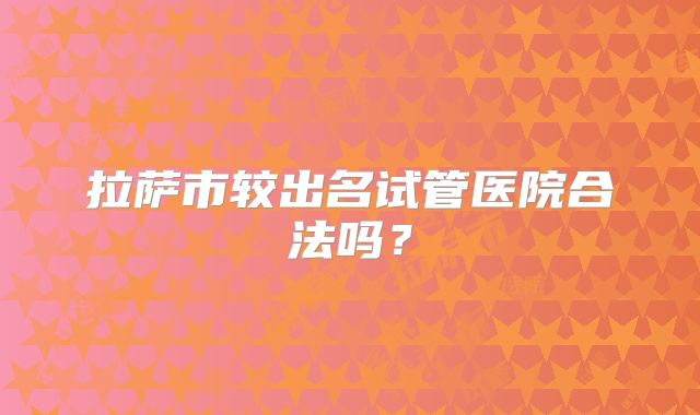 拉萨市较出名试管医院合法吗?