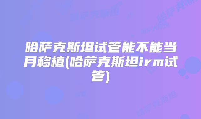 哈萨克斯坦试管能不能当月移植(哈萨克斯坦irm试管)