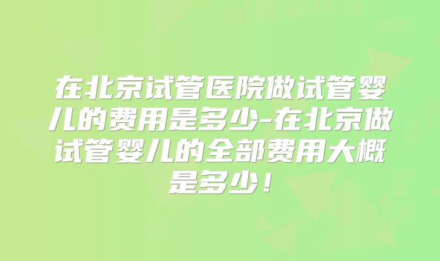 在北京试管医院做试管婴儿的费用是多少-在北京做试管婴儿的全部费用大概是多少！