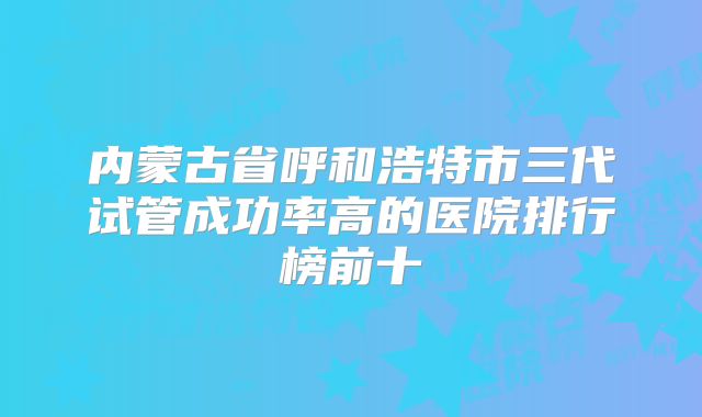 内蒙古省呼和浩特市三代试管成功率高的医院排行榜前十