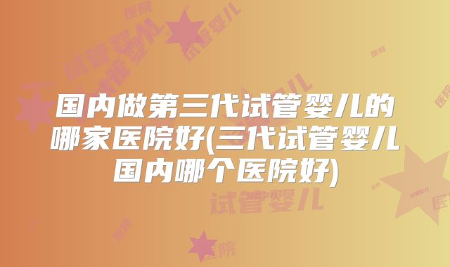 国内做第三代试管婴儿的哪家医院好(三代试管婴儿国内哪个医院好)