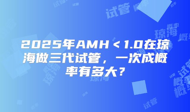 2025年AMH<1.0在琼海做三代试管,一次成概率有多大?