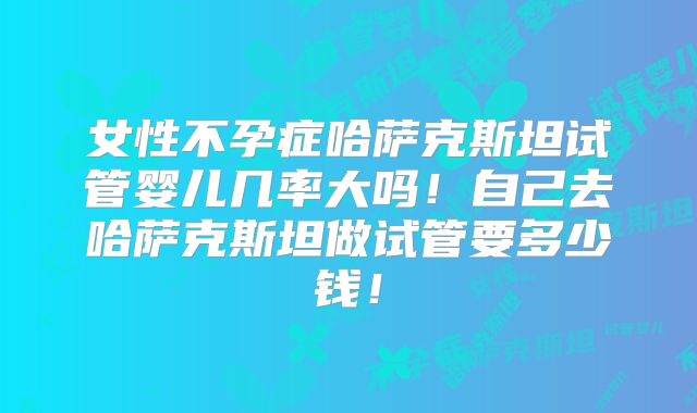 女性不孕症哈萨克斯坦试管婴儿几率大吗！自己去哈萨克斯坦做试管要多少钱！