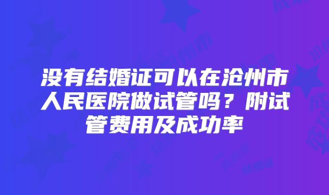 没有结婚证可以在沧州市人民医院做试管吗?附试管费用及成功率
