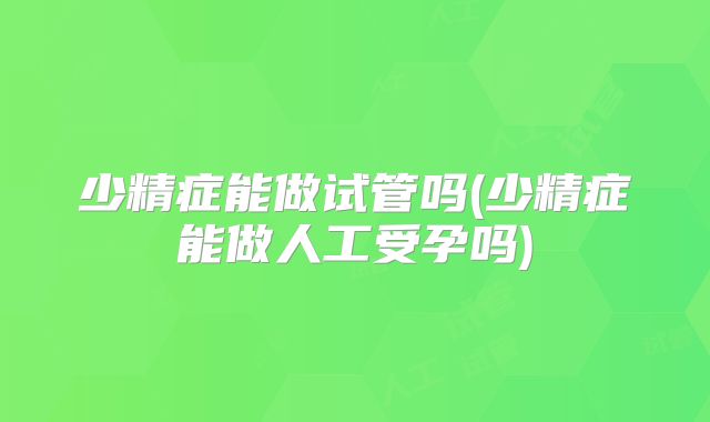 少精症能做试管吗(少精症能做人工受孕吗)