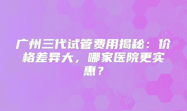 广州三代试管费用揭秘：价格差异大，哪家医院更实惠？