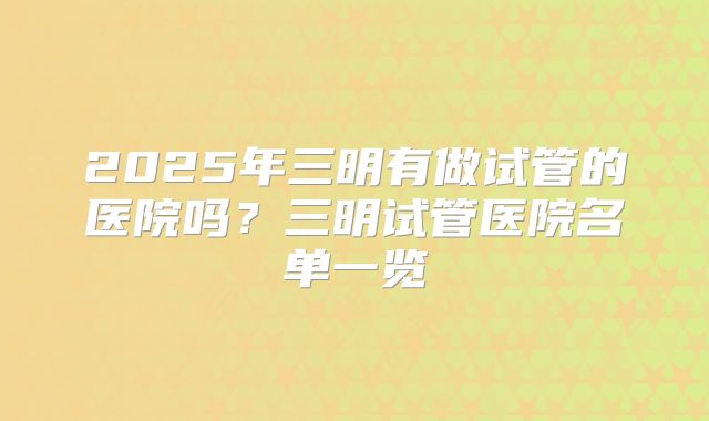2025年三明有做试管的医院吗?三明试管医院名单一览