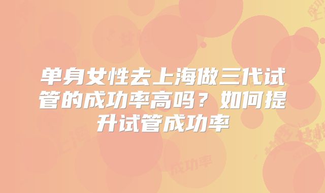 单身女性去上海做三代试管的成功率高吗?如何提升试管成功率