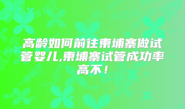 高龄如何前往柬埔寨做试管婴儿,柬埔寨试管成功率高不！