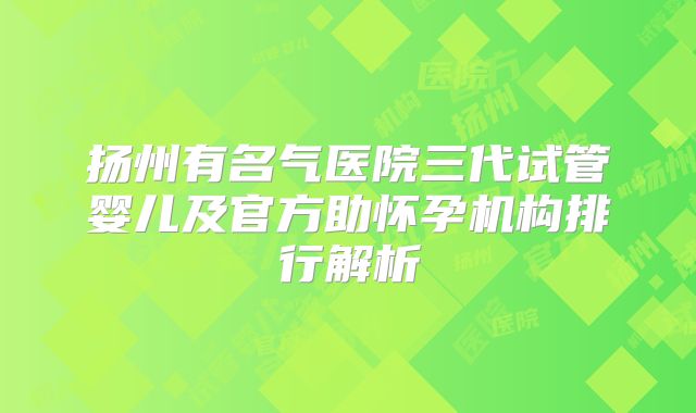 扬州有名气医院三代试管婴儿及官方助怀孕机构排行解析