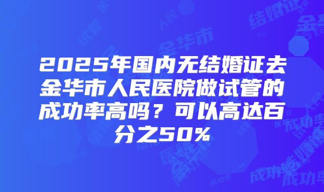 2025年国内无结婚证去金华市人民医院做试管的成功率高吗？可以高达百分之50%