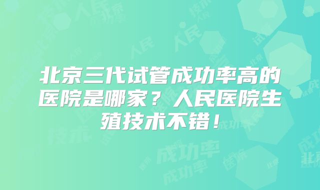 北京三代试管成功率高的医院是哪家？人民医院生殖技术不错！