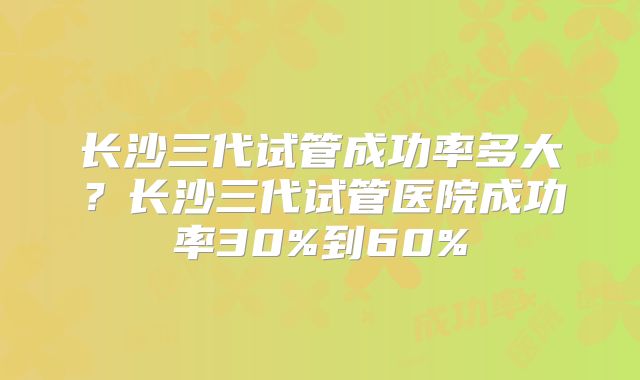 长沙三代试管成功率多大?长沙三代试管医院成功率30%到60%