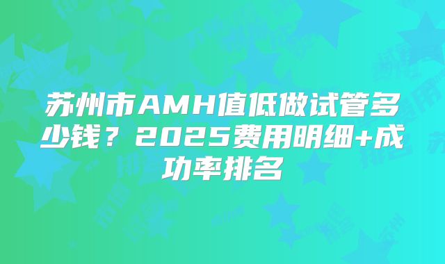 苏州市AMH值低做试管多少钱？2025费用明细+成功率排名