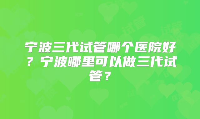 宁波三代试管哪个医院好?宁波哪里可以做三代试管?