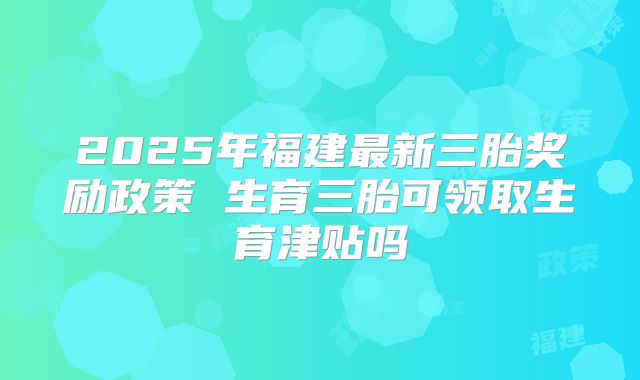 2025年福建最新三胎奖励政策 生育三胎可领取生育津贴吗