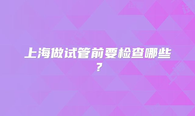 上海做试管前要检查哪些？