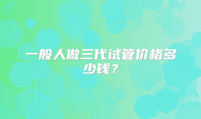 一般人做三代试管价格多少钱?