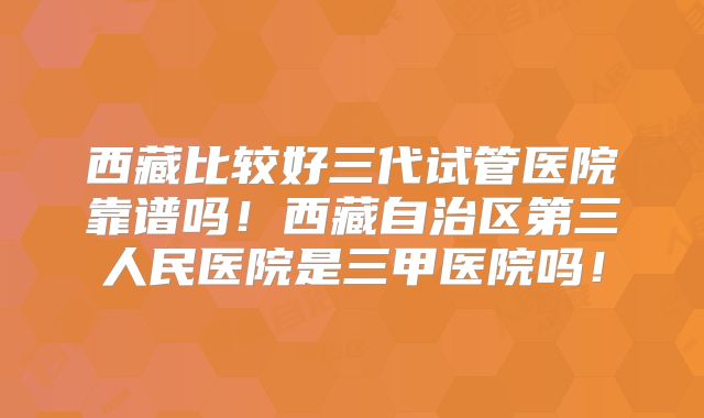 西藏比较好三代试管医院靠谱吗!西藏自治区第三人民医院是三甲医院吗!