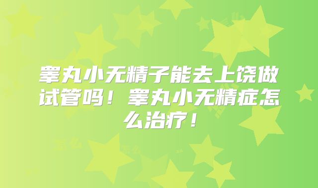 睾丸小无精子能去上饶做试管吗！睾丸小无精症怎么治疗！