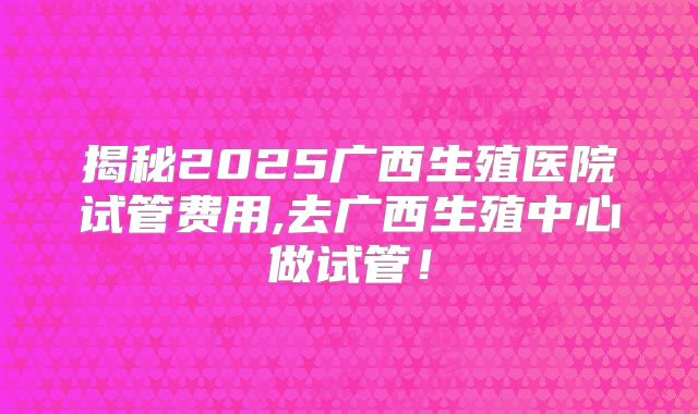 揭秘2025广西生殖医院试管费用,去广西生殖中心做试管!