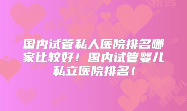 国内试管私人医院排名哪家比较好！国内试管婴儿私立医院排名！