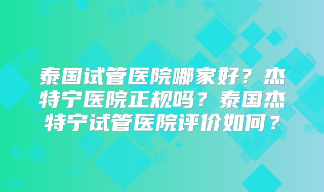 泰国试管医院哪家好？杰特宁医院正规吗？泰国杰特宁试管医院评价如何？
