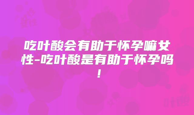 吃叶酸会有助于怀孕嘛女性-吃叶酸是有助于怀孕吗！