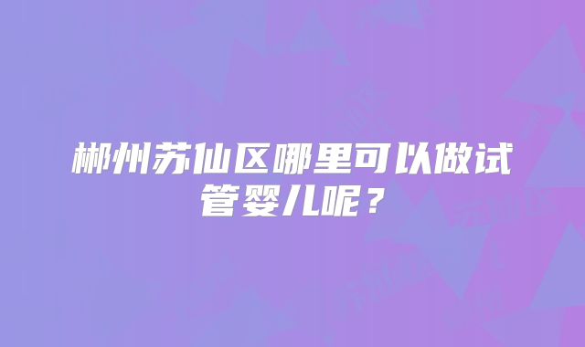 郴州苏仙区哪里可以做试管婴儿呢？