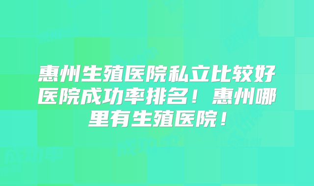 惠州生殖医院私立比较好医院成功率排名！惠州哪里有生殖医院！
