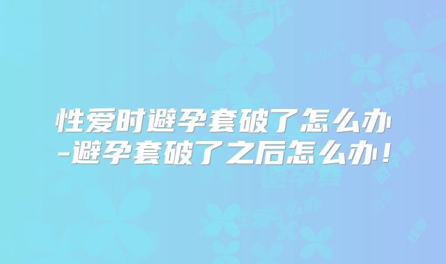 性爱时避孕套破了怎么办-避孕套破了之后怎么办！