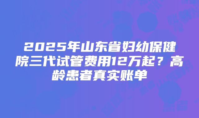 2025年山东省妇幼保健院三代试管费用12万起？高龄患者真实账单
