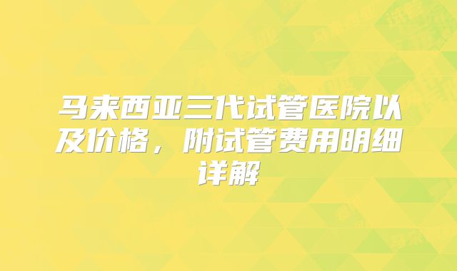 马来西亚三代试管医院以及价格,附试管费用明细详解