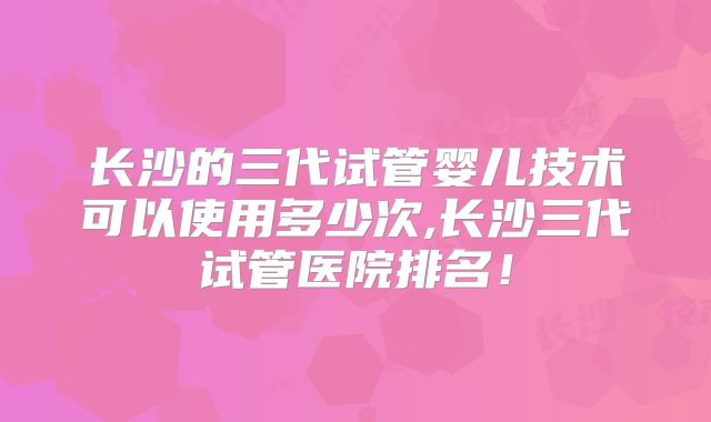 长沙的三代试管婴儿技术可以使用多少次,长沙三代试管医院排名!