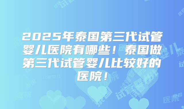 2025年泰国第三代试管婴儿医院有哪些!泰国做第三代试管婴儿比较好的医院!