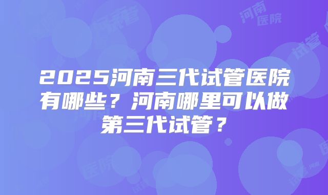 2025河南三代试管医院有哪些？河南哪里可以做第三代试管？