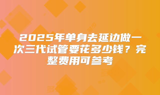 2025年单身去延边做一次三代试管要花多少钱?完整费用可参考