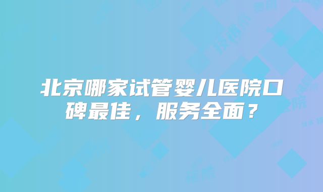 北京哪家试管婴儿医院口碑最佳,服务全面?