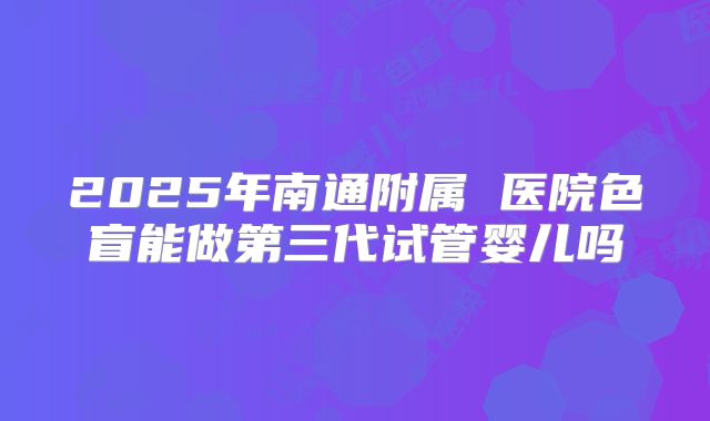 2025年南通附属 医院色盲能做第三代试管婴儿吗