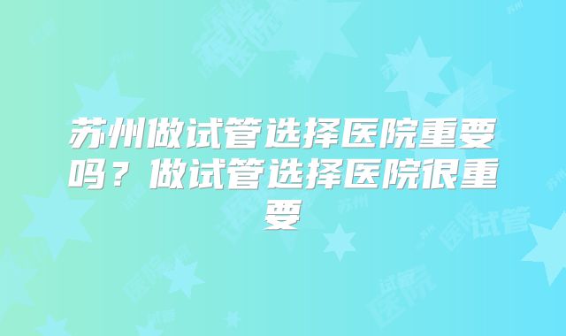 苏州做试管选择医院重要吗？做试管选择医院很重要