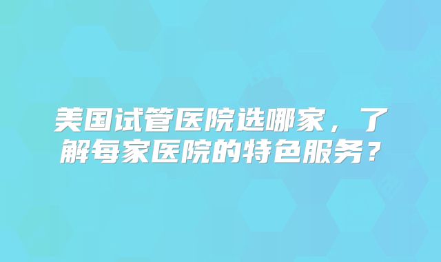 美国试管医院选哪家，了解每家医院的特色服务？