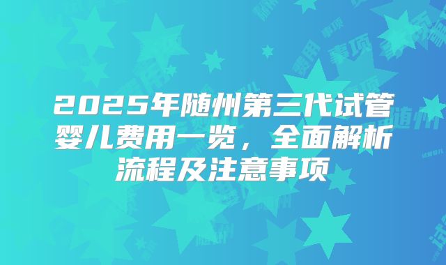 2025年随州第三代试管婴儿费用一览，全面解析流程及注意事项