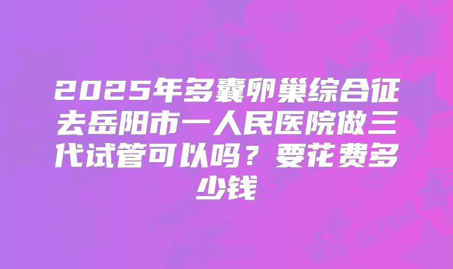 2025年多囊卵巢综合征去岳阳市一人民医院做三代试管可以吗？要花费多少钱