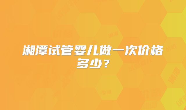 湘潭试管婴儿做一次价格多少？