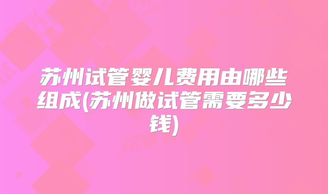 苏州试管婴儿费用由哪些组成(苏州做试管需要多少钱)